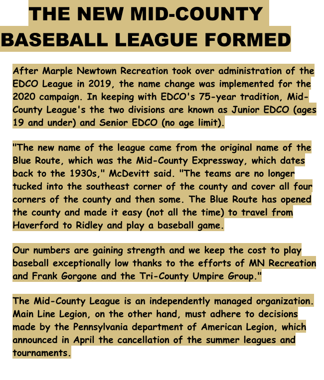 After Marple Newtown Recreation took over administration of the EDCO League in 2019, the name change was implemented for the 2020 campaign. In keeping with EDCO's 75-year tradition, Mid-County League's the two divisions are known as Junior EDCO (ages 19 and under) and Senior EDCO (no age limit). "The new name of the league came from the original name of the Blue Route, which was the Mid-County Expressway, which dates back to the 1930s," McDevitt said. "The teams are no longer tucked into the southeast corner of the county and cover all four corners of the county and then some. The Blue Route has opened the county and made it easy (not all the time) to travel from Haverford to Ridley and play a baseball game.  Our numbers are gaining strength and we keep the cost to play baseball exceptionally low thanks to the efforts of MN Recreation and Frank Gorgone and the Tri-County Umpire Group." The Mid-County League is an independently managed organization. Main Line Legion, on the other hand, must adhere to decisions made by the Pennsylvania department of American Legion, which announced in April the cancellation of the summer leagues and tournaments. THE NEW MID-COUNTY BASEBALL LEAGUE FORMED