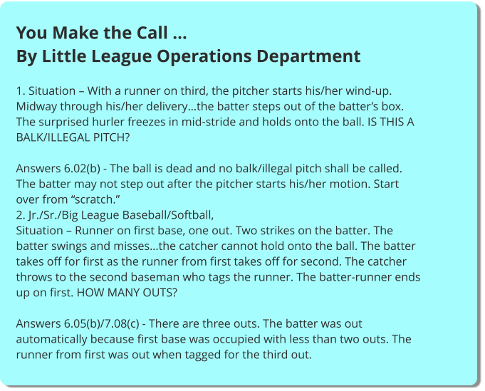 You Make the Call … By Little League Operations Department  1. Situation – With a runner on third, the pitcher starts his/her wind-up. Midway through his/her delivery…the batter steps out of the batter’s box. The surprised hurler freezes in mid-stride and holds onto the ball. IS THIS A BALK/ILLEGAL PITCH?  Answers 6.02(b) - The ball is dead and no balk/illegal pitch shall be called. The batter may not step out after the pitcher starts his/her motion. Start over from “scratch.” 2. Jr./Sr./Big League Baseball/Softball, Situation – Runner on first base, one out. Two strikes on the batter. The batter swings and misses…the catcher cannot hold onto the ball. The batter takes off for first as the runner from first takes off for second. The catcher throws to the second baseman who tags the runner. The batter-runner ends up on first. HOW MANY OUTS?  Answers 6.05(b)/7.08(c) - There are three outs. The batter was out automatically because first base was occupied with less than two outs. The runner from first was out when tagged for the third out.