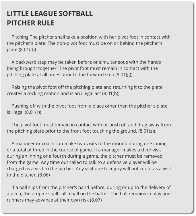 LITTLE LEAGUE SOFTBALL PITCHER RULE      Pitching The pitcher shall take a position with her pivot foot in contact with the pitcher's plate. The non-pivot foot must be on or behind the pitcher's plate (8.01(d))      A backward step may be taken before or simultaneous with the hands being brought together. The pivot foot must remain in contact with the pitching plate at all times prior to the forward step (8.01(g)).      Raising the pivot foot off the pitching plate and returning it to the plate creates a rocking motion and is an illegal act (8.01(h))      Pushing off with the pivot foot from a place other then the pitcher's plate is illegal (8.01(r))      The pivot foot must remain in contact with or push off and drag away from the pitching plate prior to the front foot touching the ground. (8.01(s)).      A manager or coach can make two visits to the mound during one inning or a total of three in the course of game. If a manager makes a third visit during an inning or a fourth during a game, the pitcher must be removed from the game. Any time out called to talk to a defensive player will be charged as a visit to the pitcher. Any visit due to injury will not count as a visit to the pitcher. (8.06)      If a ball slips from the pitcher's hand before, during or up to the delivery of a pitch, the umpire shall call a ball on the batter. The ball remains in play and runners may advance at their own risk (8.07)