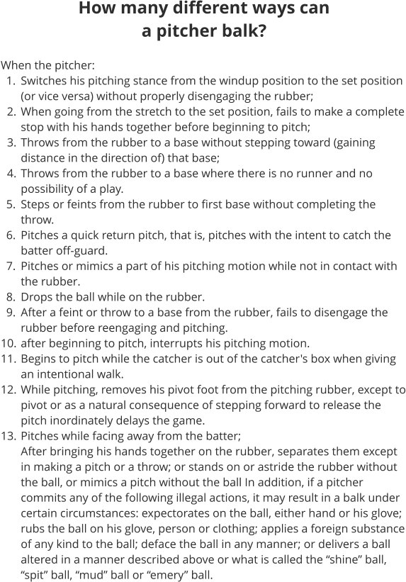 How many different ways can a pitcher balk?  When the pitcher: 	1.	Switches his pitching stance from the windup position to the set position (or vice versa) without properly disengaging the rubber; 	2.	When going from the stretch to the set position, fails to make a complete stop with his hands together before beginning to pitch; 	3.	Throws from the rubber to a base without stepping toward (gaining distance in the direction of) that base; 	4.	Throws from the rubber to a base where there is no runner and no possibility of a play. 	5.	Steps or feints from the rubber to first base without completing the throw. 	6.	Pitches a quick return pitch, that is, pitches with the intent to catch the batter off-guard. 	7.	Pitches or mimics a part of his pitching motion while not in contact with the rubber. 	8.	Drops the ball while on the rubber. 	9.	After a feint or throw to a base from the rubber, fails to disengage the rubber before reengaging and pitching. 	10.	after beginning to pitch, interrupts his pitching motion. 	11.	Begins to pitch while the catcher is out of the catcher's box when giving an intentional walk. 	12.	While pitching, removes his pivot foot from the pitching rubber, except to pivot or as a natural consequence of stepping forward to release the pitch inordinately delays the game. 	13.	Pitches while facing away from the batter;After bringing his hands together on the rubber, separates them except in making a pitch or a throw; or stands on or astride the rubber without the ball, or mimics a pitch without the ball In addition, if a pitcher commits any of the following illegal actions, it may result in a balk under certain circumstances: expectorates on the ball, either hand or his glove; rubs the ball on his glove, person or clothing; applies a foreign substance of any kind to the ball; deface the ball in any manner; or delivers a ball altered in a manner described above or what is called the “shine” ball, “spit” ball, “mud” ball or “emery” ball.