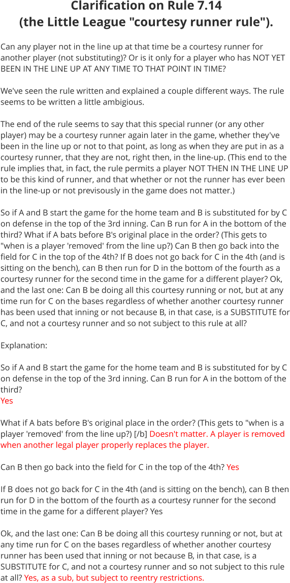 Clarification on Rule 7.14 (the Little League "courtesy runner rule").   Can any player not in the line up at that time be a courtesy runner for another player (not substituting)? Or is it only for a player who has NOT YET BEEN IN THE LINE UP AT ANY TIME TO THAT POINT IN TIME?  We've seen the rule written and explained a couple different ways. The rule seems to be written a little ambigious.  The end of the rule seems to say that this special runner (or any other player) may be a courtesy runner again later in the game, whether they've been in the line up or not to that point, as long as when they are put in as a courtesy runner, that they are not, right then, in the line-up. (This end to the rule implies that, in fact, the rule permits a player NOT THEN IN THE LINE UP to be this kind of runner, and that whether or not the runner has ever been in the line-up or not previsously in the game does not matter.)  So if A and B start the game for the home team and B is substituted for by C on defense in the top of the 3rd inning. Can B run for A in the bottom of the third? What if A bats before B's original place in the order? (This gets to "when is a player 'removed' from the line up?) Can B then go back into the field for C in the top of the 4th? If B does not go back for C in the 4th (and is sitting on the bench), can B then run for D in the bottom of the fourth as a courtesy runner for the second time in the game for a different player? Ok, and the last one: Can B be doing all this courtesy running or not, but at any time run for C on the bases regardless of whether another courtesy runner has been used that inning or not because B, in that case, is a SUBSTITUTE for C, and not a courtesy runner and so not subject to this rule at all?  Explanation:  So if A and B start the game for the home team and B is substituted for by C on defense in the top of the 3rd inning. Can B run for A in the bottom of the third? Yes  What if A bats before B's original place in the order? (This gets to "when is a player 'removed' from the line up?) [/b] Doesn't matter. A player is removed when another legal player properly replaces the player.  Can B then go back into the field for C in the top of the 4th? Yes  If B does not go back for C in the 4th (and is sitting on the bench), can B then run for D in the bottom of the fourth as a courtesy runner for the second time in the game for a different player? Yes  Ok, and the last one: Can B be doing all this courtesy running or not, but at any time run for C on the bases regardless of whether another courtesy runner has been used that inning or not because B, in that case, is a SUBSTITUTE for C, and not a courtesy runner and so not subject to this rule at all? Yes, as a sub, but subject to reentry restrictions.